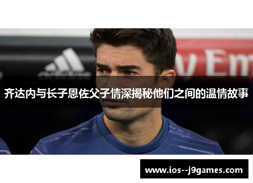 齐达内与长子恩佐父子情深揭秘他们之间的温情故事