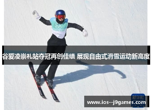 谷爱凌崇礼站夺冠再创佳绩 展现自由式滑雪运动新高度 谷爱凌崇礼站夺冠再创佳绩 展现自由式滑雪运动新高度