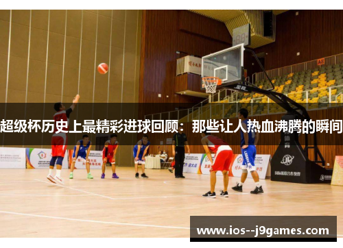 超级杯历史上最精彩进球回顾:那些让人热血沸腾的瞬间 超级杯历史上最精彩进球回顾:那些让人热血沸腾的瞬间
