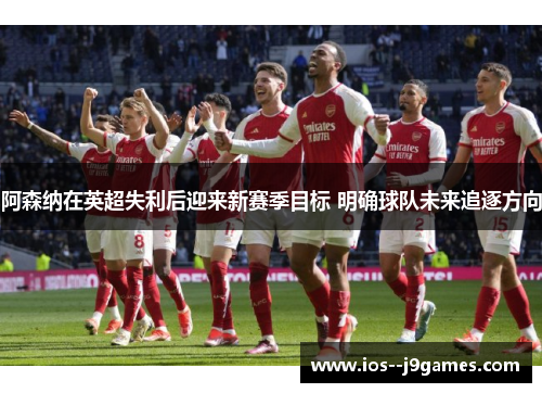 阿森纳在英超失利后迎来新赛季目标 明确球队未来追逐方向