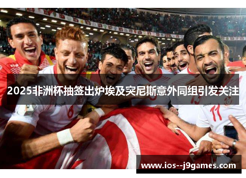 2025非洲杯抽签出炉埃及突尼斯意外同组引发关注 2025非洲杯抽签出炉埃及突尼斯意外同组引发关注