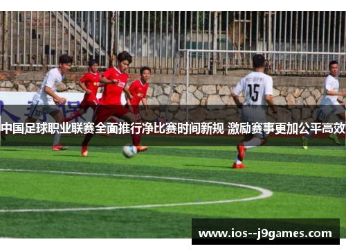 中国足球职业联赛全面推行净比赛时间新规 激励赛事更加公平高效