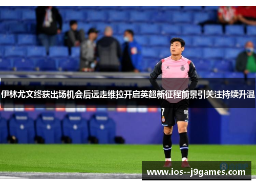 伊林尤文终获出场机会后远走维拉开启英超新征程前景引关注持续升温 伊林尤文终获出场机会后远走维拉开启英超新征程前景引关注持续升温