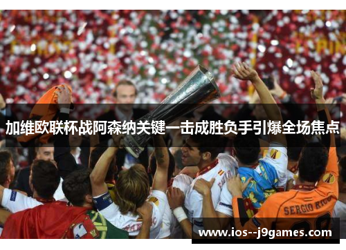 加维欧联杯战阿森纳关键一击成胜负手引爆全场焦点