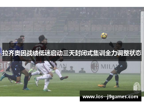 拉齐奥因战绩低迷启动三天封闭式集训全力调整状态 拉齐奥因战绩低迷启动三天封闭式集训全力调整状态