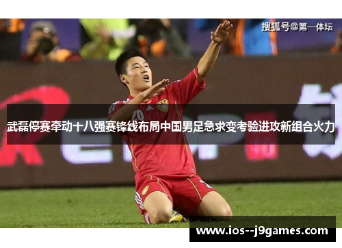 武磊停赛牵动十八强赛锋线布局中国男足急求变考验进攻新组合火力