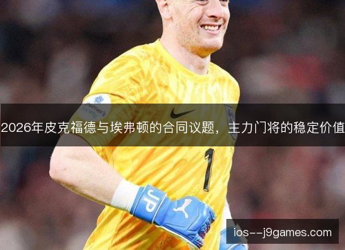 2026年皮克福德与埃弗顿的合同议题,主力门将的稳定价值 2026年皮克福德与埃弗顿的合同议题,主力门将的稳定价值