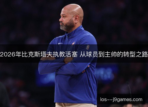 2026年比克斯塔夫执教活塞 从球员到主帅的转型之路